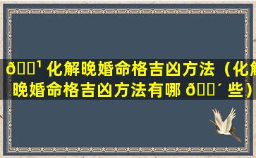 🌹 化解晚婚命格吉凶方法（化解晚婚命格吉凶方法有哪 🌴 些）